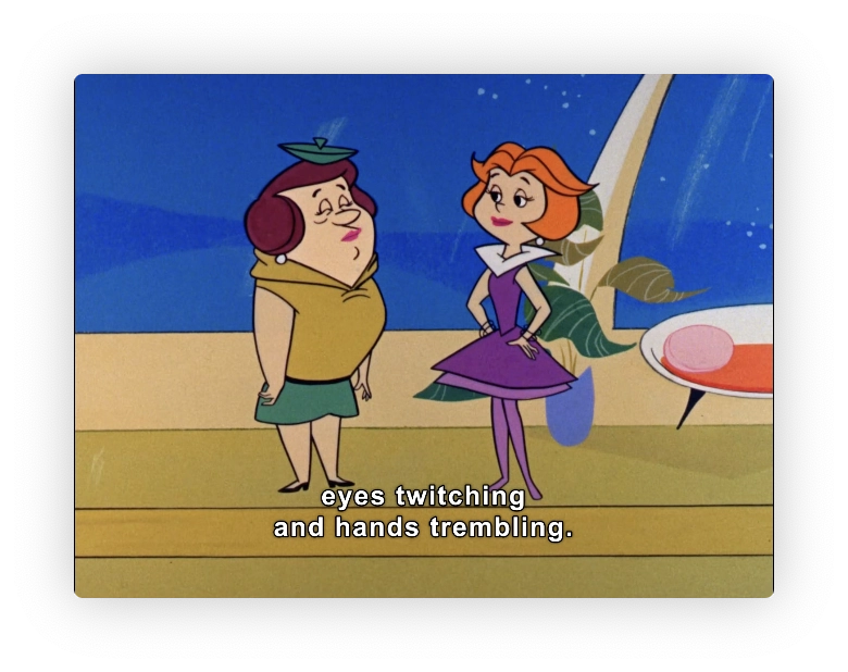 Ms. Spacely and Jane Jetson are having a conversation at the Jetson's home.  
Jane's are heavy-lidded, and Ms. Spacely has hers closed.  They may have a thing for one another.

Caption: eyes twitching and hands trembling