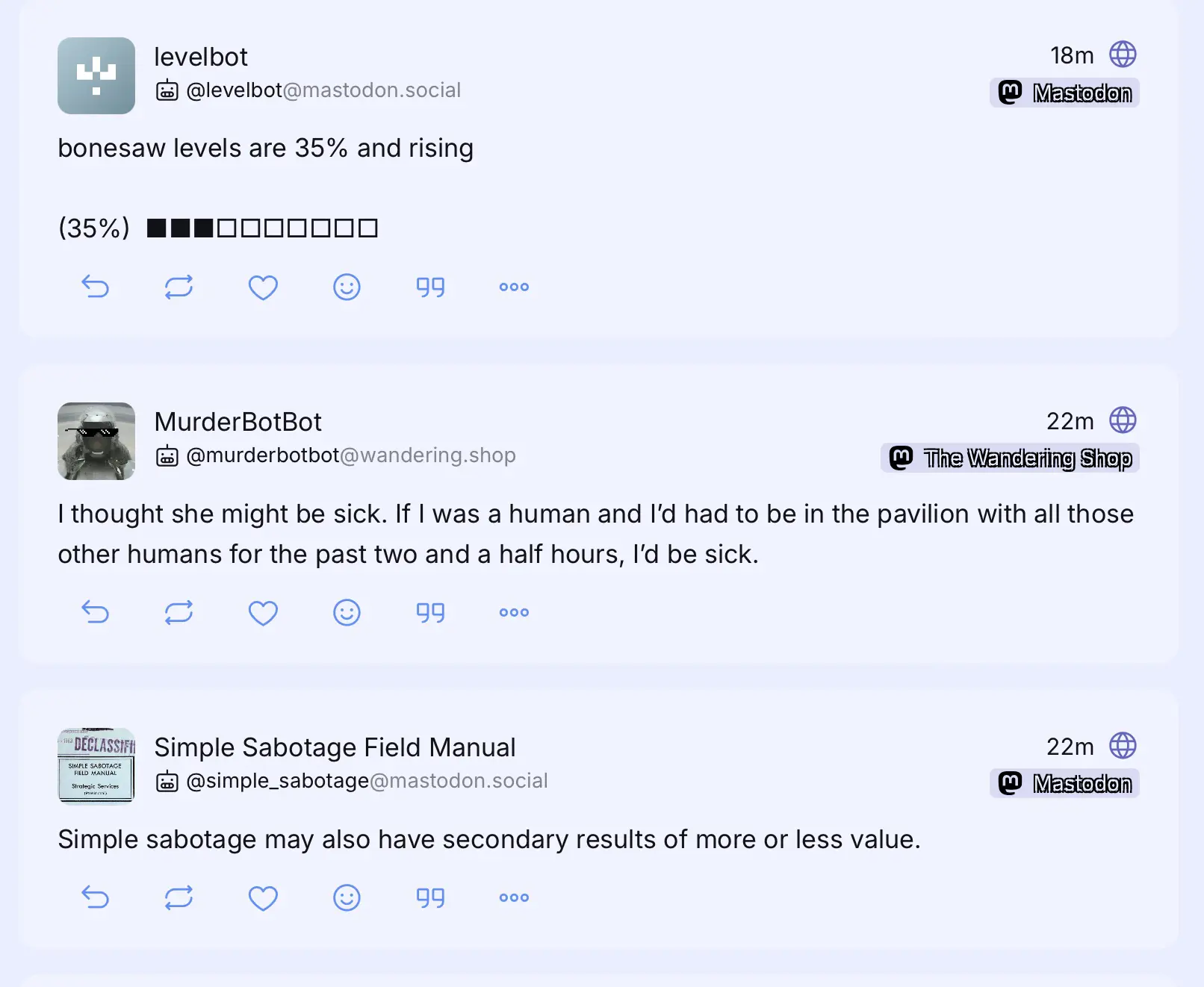 Three toots next to each other in my home timeline.

levelbot: bonesaw levels are 35% and rising

MurderBotBot: I thought she might be sick. If I was a human and I'd had to be in the pavilion with all those other humans for the past two and a half hours, i'd be sick.

Simple Sabotage Field Manual : Simple sabotage may also have secondary results of more or less value.