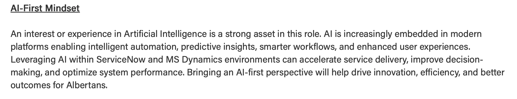 Part of job description :


Platform Services Analyst

AI-First Mindset
 
An interest or experience in Artificial Intelligence is a strong asset in this role. AI is increasingly embedded in modern platforms enabling intelligent automation, predictive insights, smarter workflows, and enhanced user experiences. 
Leveraging AI within ServiceNow and MS Dynamics environments can accelerate service delivery, improve decision-making, and optimize system performance. Bringing an AI-first perspective will help drive innovation, efficiency, and better outcomes for Albertans.