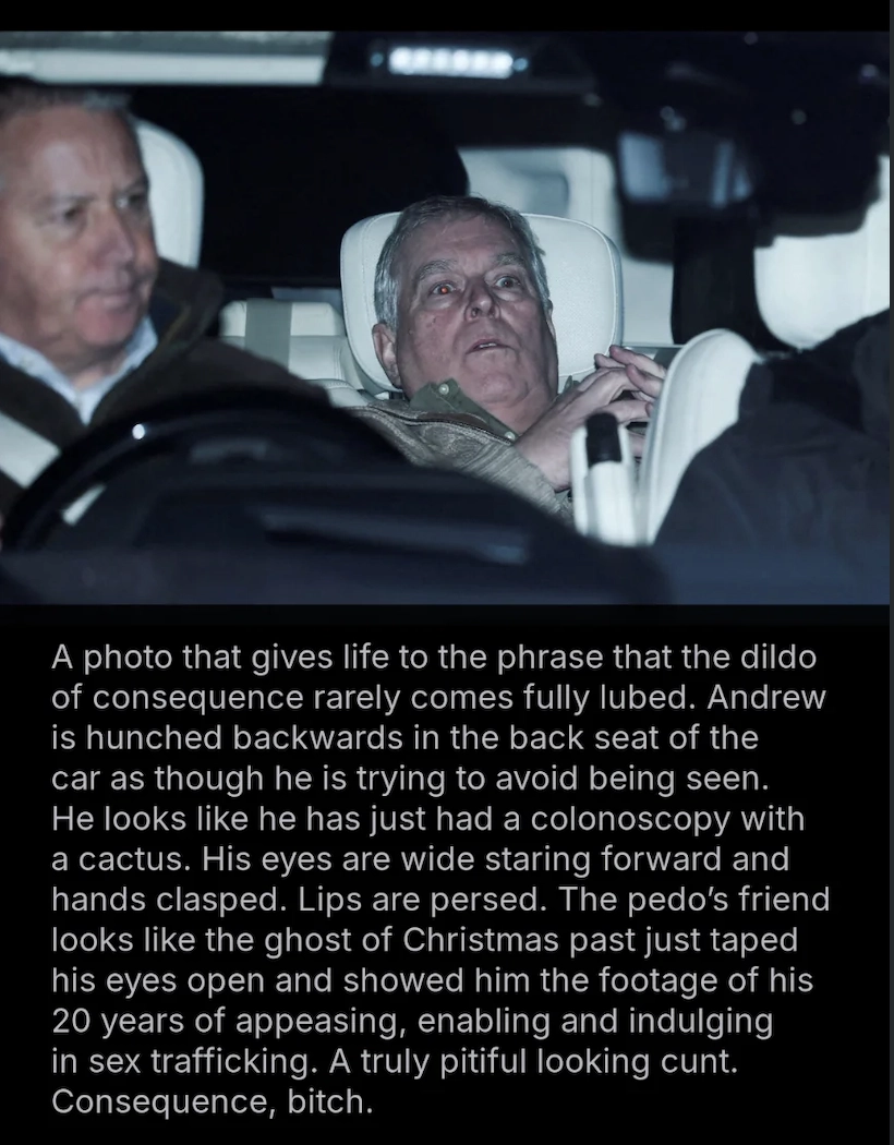 A photo that gives life to the phrase that the dildo of consequence rarely comes fully lubed. 

Andrew is hunched backwards in the back seat of the car as though he is trying to avoid being seen.

He looks like he has just had a colonoscopy with a cactus. His eyes are wide staring forward and hands clasped. Lips are persed. The pedo's friend looks like the ghost of Christmas past just taped his eyes open and showed him the footage of his 20 years of appeasing, enabling and indulging in sex trafficking. 

A truly pitiful looking cunt.

Consequence, bitch.