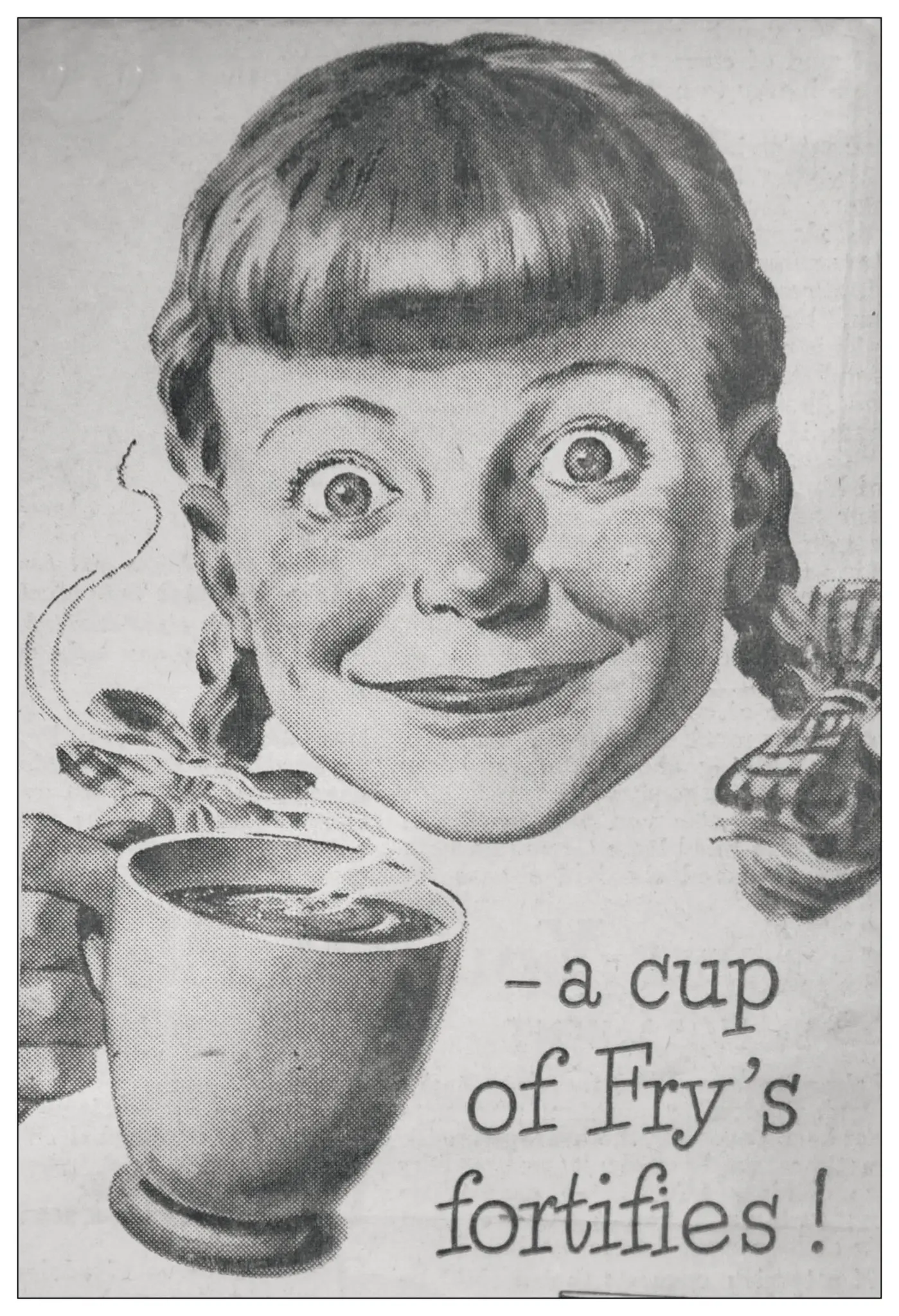 This vintage advertisement features a cheerful young girl enthusiastically holding a steaming cup of Fry's beverage. She has a playful expression with wide eyes and a broad smile, exuding excitement and joy. The girl has short hair, styled in bangs with two braided pigtails. The cup, prominently displayed, is round with a wide lip, showcasing the rich, dark liquid inside, accented by wisps of steam rising from it.

The background is simplistic, guiding the viewer's focus to the girl's expression and the cup. Bold text beneath her reads, "- a cup of Fry's fortifies!" suggesting that the beverage offers nourishment or energy. The overall mood is nostalgic and inviting, reminiscent of classic advertising styles that appeal to family values and wholesome enjoyment.
