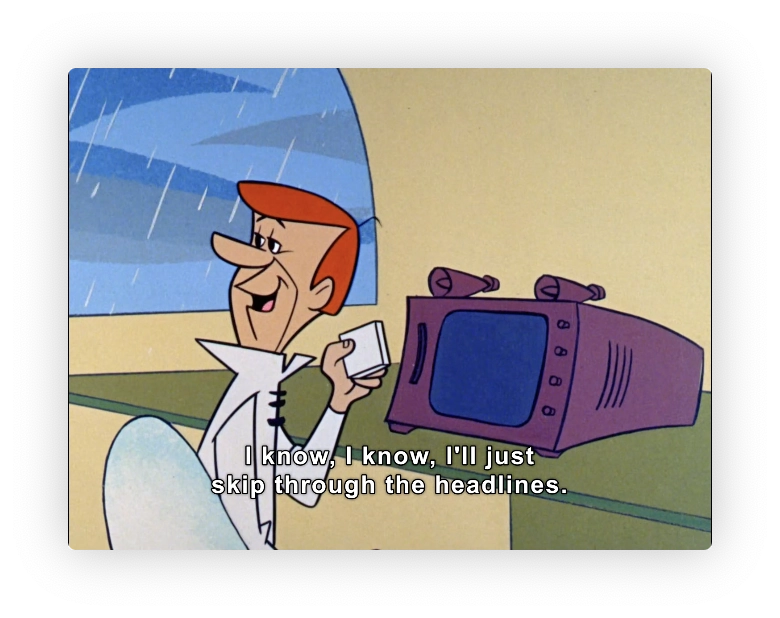 George Jetson, speaking to Judy (offscreen).

"I know, I know,  I'll just skip through the headlines."

He has a square thing in his hand, media carrier for the table top tv.  Like a floppy disk or memory card.